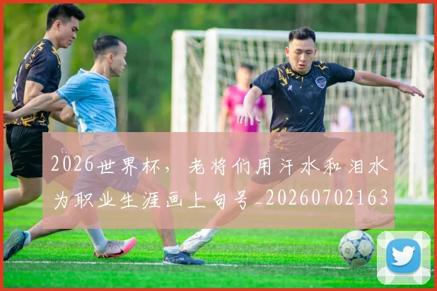 2026世界杯,老将们用汗水和泪水为职业生涯画上句号_20260702163600