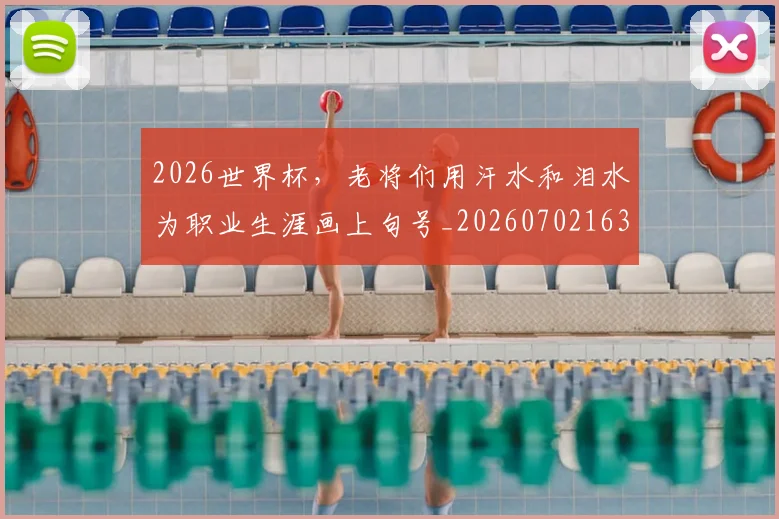 2026世界杯,老将们用汗水和泪水为职业生涯画上句号_20260702163600